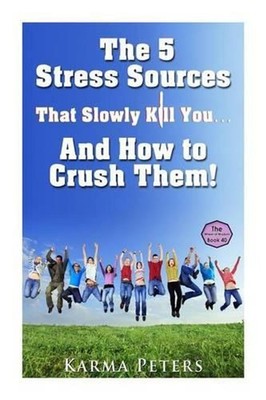 The 5 Stress Sources That Slowly Kill You?And How to Crush Them! by Karma Peters