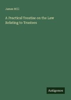 A Practical Treatise On The Law Relating To Trustees James Hiill