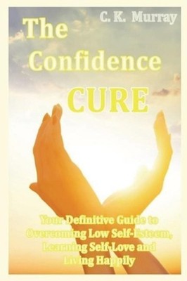 The Confidence Cure: Your Definitive Guide to Overcoming Low Self-Esteem, Learni