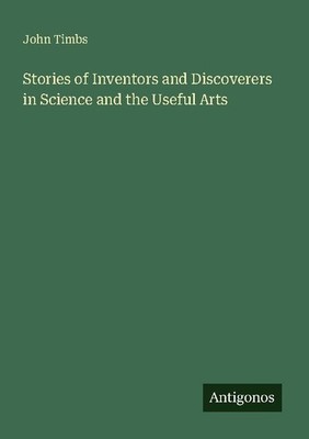 Stories of Inventors and Discoverers in Science and the Useful Arts John Timbs