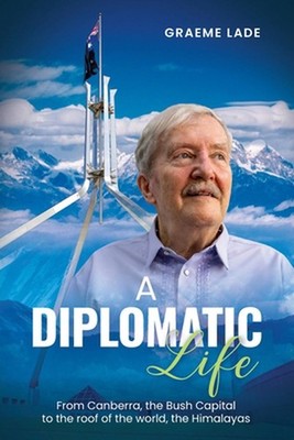 A Diplomatic Life: From Canberra, the Bush Capital to the roof of the world, The
