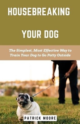 Housebreaking Your Dog: The Simplest, Most Effective Way to Train Your Dog to Go