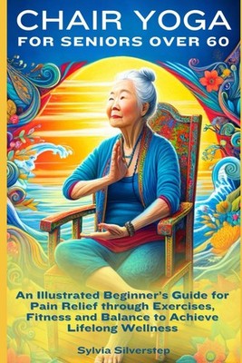 Chair Yoga for Seniors Over 60: An Illustrated Beginner s Guide 