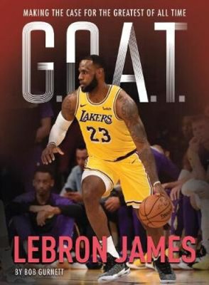 G.O.A.T. - Lebron James: Making the Case for the Greatest of All Time (G.O.A.T.)