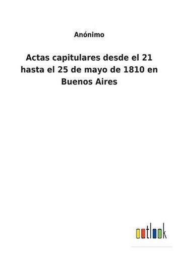 Actas Capitulares Desde El 21 Hasta El 25 De Mayo De 1810 En Buenos Aires by Ano