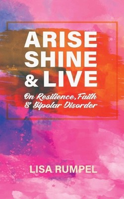 Arise Shine & Live: On Resilience, Faith, and Bipolar Disorder by Lisa Rumpel Pa