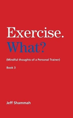 Exercise. What? (Mindful thoughts of a Personal Trainer) Book 3 by Jeff Shammah 