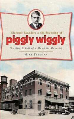Clarence Saunders & the Founding of Piggly Wiggly: The Rise & Fall of a Memphis