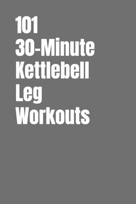 101 30-Minute Kettlebell Leg Workouts: Power, Stability and Endurance Through Sm