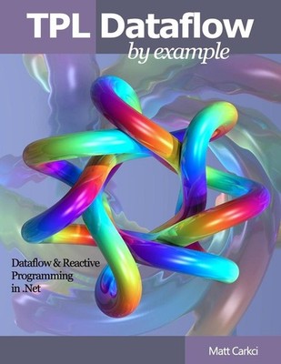 TPL Dataflow by Example: Dataflow and Reactive Programming in .Net by Matt Carkc