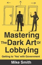 Mastering The Dark Art of Lobbying: Getting to 'Yes' with Government by Mike Smi