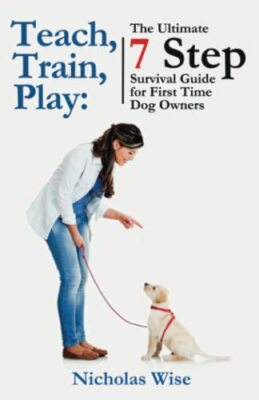 Teach, Train, Play:: The Ultimate 7 Step Survival Guide For First Time Dog Owner