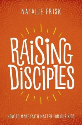 Raising Disciples: How to Make Faith Matter for Our Kids by Natalie Frisk