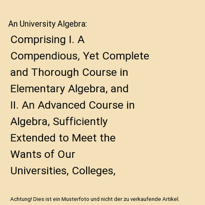 An University Algebra: Comprising I. A Compendious, Yet Complete and Thorough Co