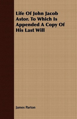 Life Of John Jacob Astor. To Which Is Appended A Copy Of His Last Will Parton