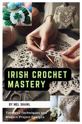 Irish Crochet Mastery: Timeless Techniques and Modern Project Designs by Mel Sha