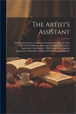 The Artist's Assistant: Or School of Science; Forming a Practical Introduction t