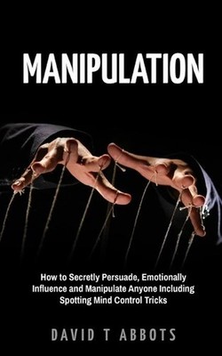 Manipulation: How to Secretly Persuade, Emotionally Influence and Manipulate Any
