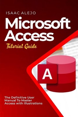 Microsoft Access Tutorial Guide: The Definitive User Manual To Master Access wit