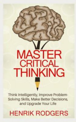 Master Critical Thinking: Think Intelligently, Improve Problem-Solving...