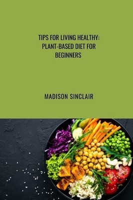 Tips on Healthy Living: Plant Based Diet for Beginners by Madison Sinclair Paper