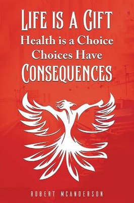 Life Is a Gift; Health Is a Choice, Choices Have Consequences by Robert McAnders