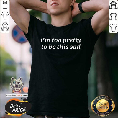 Nice I'm Too Pretty to Be This Sad T Shirt