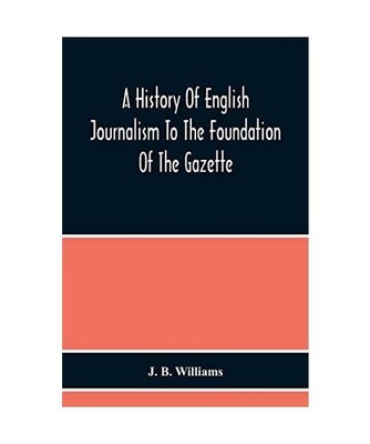 A History Of English Journalism To The Foundation Of The Gazette, J. B. Williams