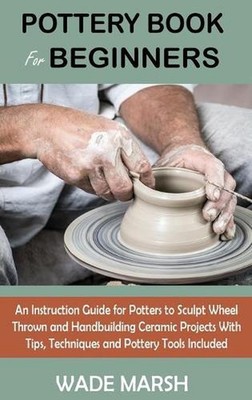Pottery Book for Beginners: An Instruction Guide for Potters to Sculpt Wheel Thr