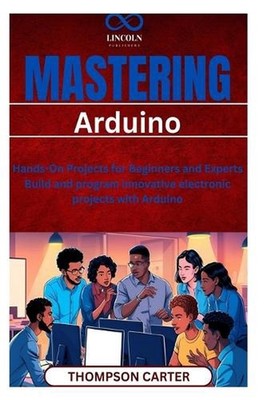 Mastering Arduino: Hands-On Projects for Beginners and Experts Build and program