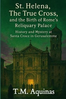 St. Helena, The True Cross, and the Birth of Rome's Reliquary Palace: History an