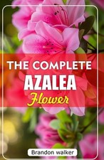 The Complete Azalea Flowers: The Ultimate Beginner's Guide to Growing, Caring fo