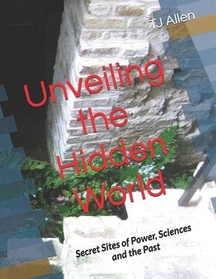 Unveiling the Hidden World: Secret Sites of Power, Sciences and the Past by Tj A