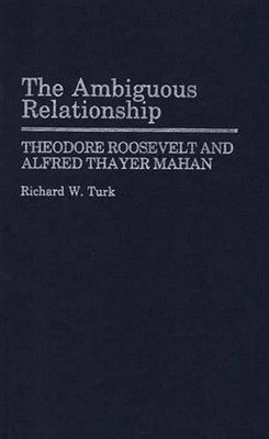 The Ambiguous Relationship: Theodore Roosevelt and Alfred Thayer Mahan by Richar
