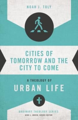 Cities of Tomorrow and the City to Come: A Theology of Urban Life by Noah J Toly