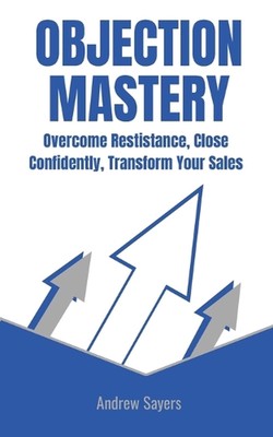 Objection Mastery: Overcome Resistance, Close Confidently, Transform Your Sales