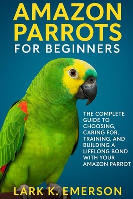 Amazon Parrots for Beginners: The Complete Guide to Choosing by Lark Emerson