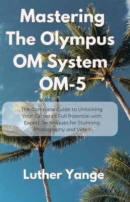 Mastering The Olympus OM System OM-5: The Complete Guide to Unlocking Your Camer