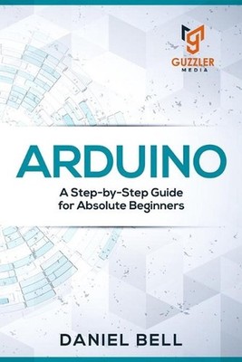 Arduino: A Step-by-Step Guide for Absolute Beginners by Daniel Bell (English) Pa