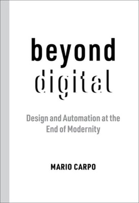 Beyond Digital: Design and Automation at the End of Modernity by Mario Carpo