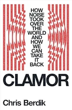 Clamor: How Noise Took Over the World - And How We Can Take It Back By Chris Ber