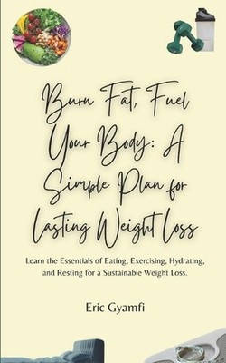 Burn Fat, Fuel Your Body: A Simple Plan for Lasting Weight Loss: Learn the Essen