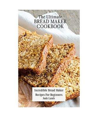 The Ultimate Bread Maker Cookbook: Incredible Bread Maker Recipes For Beginners: