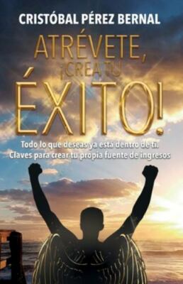 Atrévete, ¡crea Tu Éxito!: Todo lo que deseas ya está dentro de ti. Claves pa...