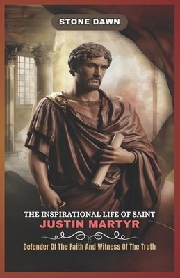 The Inspirational Life of Saint Justin Martyr: Defender Of The Faith And Witness