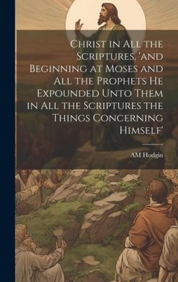 Christ in all the Scriptures, 'and Beginning at Moses and all the Prophets he
