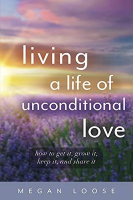 Living a Life of Unconditional Love: How to get it, grow it, kee