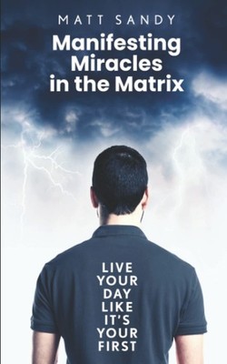 Manifesting Miracles in the Matrix: Live Your Day Like It s Your First - S...