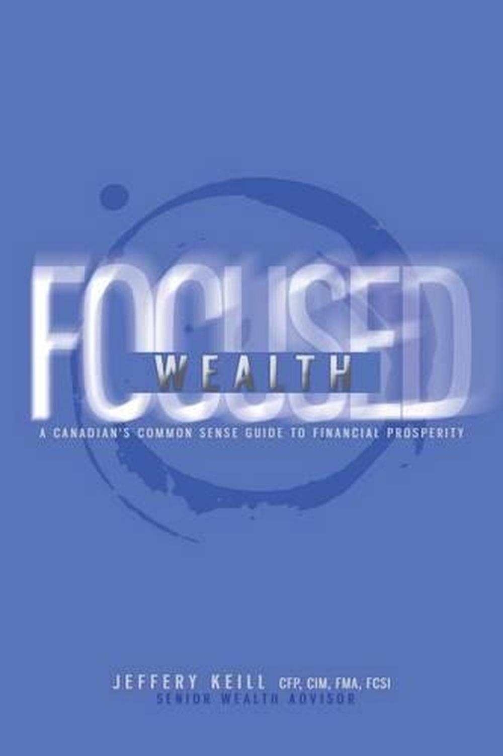 Focused Wealth: A Canadian's Common Sense Guide to Financial Prosperity: Discove