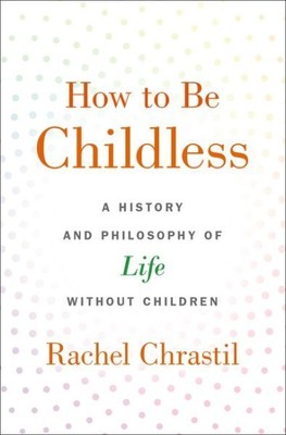 How to Be Childless : A History and Philosophy of Life Without Children, Hard...